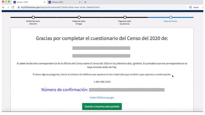 Si el cuestionario se envió correctamente, verás en la siguiente pantalla un número de confirmación. Podrás guardar o imprimir esa información en el botón verde. Si no ves la página de confirmación, regresa al formulario en línea y vuelva a enviarlo. Si recibes otra correspondencia de la Oficina del Censo, ignórala. Es probable que se haya enviado antes de haber respondido el cuestionario. Si tienes alguna pregunta, puedes contactar al censo por el teléfono 844-468-2020.