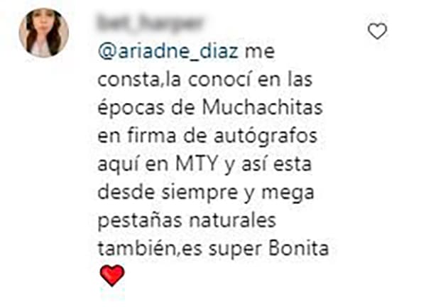 "Me consta, la conocí en 
<b><a href="https://www.univision.com/famosos/ariadne-diaz-propone-el-titulo-para-una-segunda-parte-de-la-telenovela-muchachitas-como-tu-video">la época de Muchachitas</a></b>, en firma de autógrafos aquí en Monterrey y así está desde siempre. Y mega pestañas naturales también. Es súper bonita", escribió una fan.