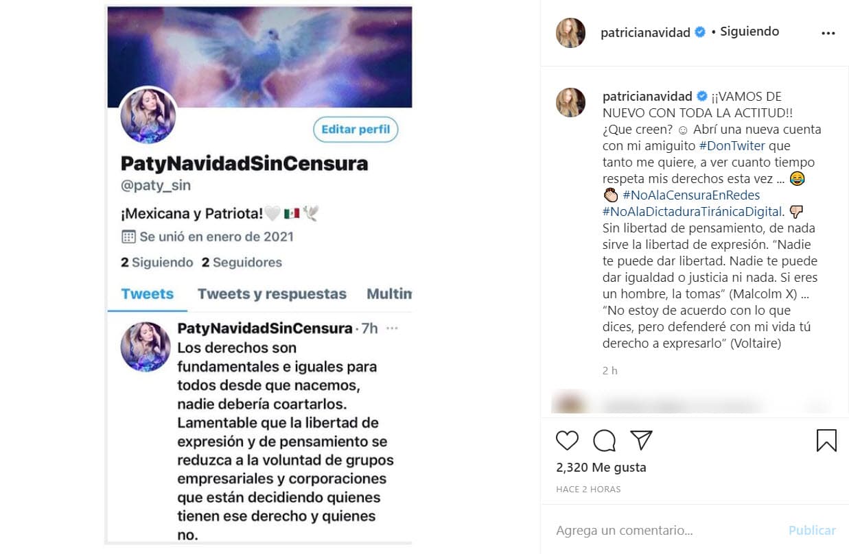 En Instagram hizo el anuncio: "¿Qué creen? Abrí una nueva cuenta con mi amiguito Don Twitter que tanto me quiere, 
<b><a href="https://www.univision.com/famosos/paty-navidad-teme-tras-censura-descarada-twitter-fotos">a ver cuánto tiempo respeta mis derechos esta vez</a></b>. No a la censura en redes. No a la dictadura tiránica digital. Sin libertad de pensamiento, de nada sirve la libertad de expresión", es parte del mensaje que compartió. 
<br>