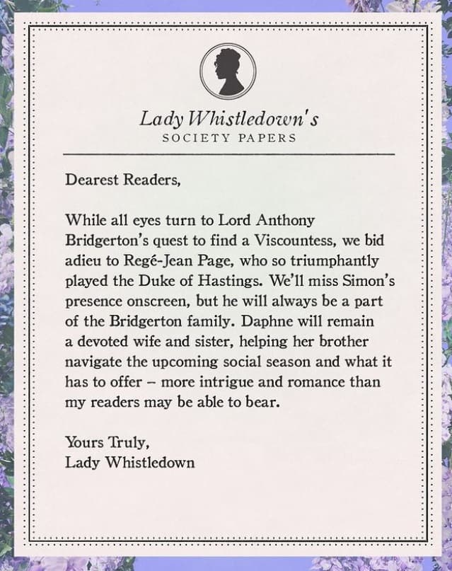 "Queridos lectores. Mientras todos los ojos se vuelven
<i> </i>hacia la búsqueda de Lord Anthony Bridgerton para encontrar una vizcondesa, nos despedimos de Regé-Jean Page, quien interpretó tan triunfalmente al Duque de Hastings. Echaremos de menos la presencia de Simon en pantalla, pero siempre será parte de la familia Bridgerton. Daphne seguirá siendo una esposa y una hermana devota, que ayudará a su hermano a navegar la próxima temporada social y lo que tiene que ofrecer - más intriga y romance de lo que mis lectores quizá puedan soportar".