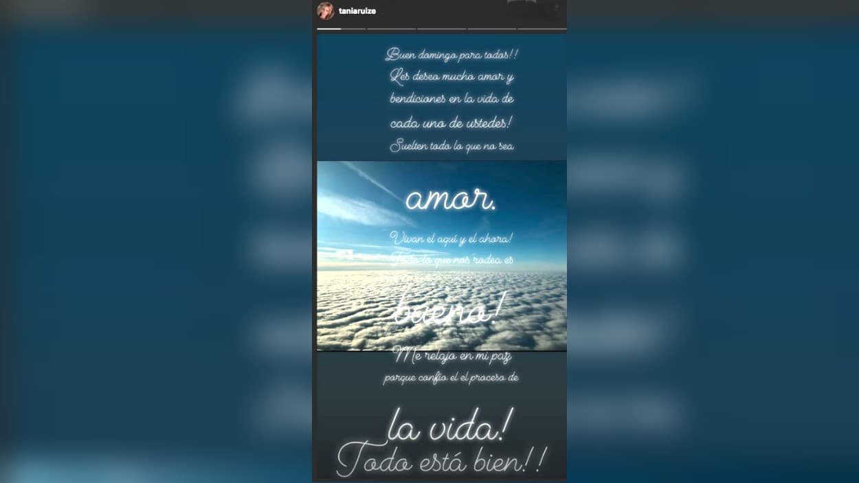 Con este escrito, 
<b><a href="https://www.instagram.com/taniaruize/">la modelo y empresaria Tania Ruiz Eichelmann</a></b> rompió su silencio en las redes sociales y este domingo le deseó lo mejor a sus seguidores. "Suelten todo lo que no sea amor. Vivan el aquí y el ahora. Todo lo que nos rodea es bueno. Me relajo en mi paz porque confío en el proceso de la vida. Todo está bien", lee su mensaje.