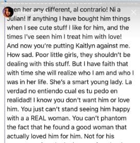 Ni a Julián. Si algo he hecho es comprarle cosas y tratarlo con amor. Y ahora estás poniendo a Kaitlyn en mi contra. Qué triste. Pobres niñas, no deberían estar viviendo estos asuntos. Pero tengo fe de que con el tiempo ella se dé cuenta de quién soy y quién fui en su vida. Es una jovencita inteligente. La verdad no entiendo cuál es tu pedo en realidad. Sé que no lo amas ni lo quieres. Lo que no soportas es verlo feliz con una mujer REAL. No resistes saber que encontró una buena mujer que lo ama por lo que es. 
<br>