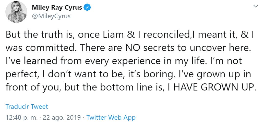 Aunque aseguró que no es una persona perfecta, ha aprendido de sus errores: "Una vez que Liam y yo nos reconciliamos, lo dije en serio y me comprometí. No hay secretos escondidos aquí. He aprendido de cada experiencia en mi vida. 
<b>No soy perfecta, no quiero serlo</b>, es aburrido. He crecido frente a ti, pero la conclusión es que 
<b>he madurado</b>".
<br>