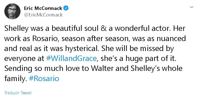 Eric McCormack, quien dio vida a Will en la serie, también utilizó 
<b><a href="https://twitter.com/EricMcCormack/status/1201334891079598081" target="_blank">Twitter</a></b> para expresar sus condolencias: "
<b>Shelley era un alma hermosa</b> y una actriz maravillosa. Su trabajo como Rosario, temporada tras temporada, fue tan matizado y real como extremadamente divertido. Todos la extrañarán en 'Will & Grace', fue gran parte de eso. Envío mucho amor a toda la familia de Walter y Shelley".