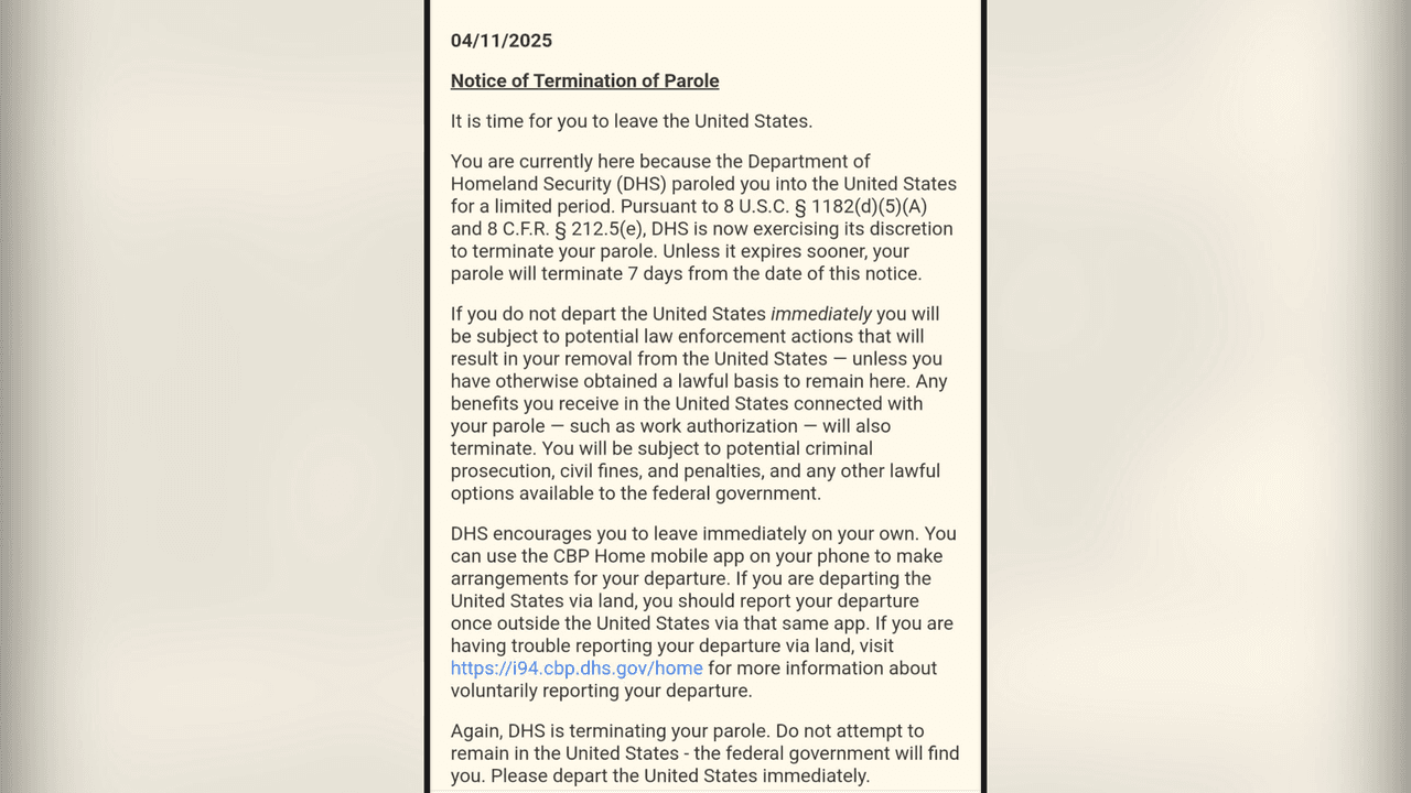 <h2 class="cms-H2-H2"><b>¿Qué decía el mensaje de DHS?</b></h2>
<br>
<br>El mensaje tiene una fecha del 11 de abril de 2025, a nombre de DHS, desde Washington, D.C. Comienza con la frase: “
<b>Aviso de terminación del parole. Es hora de que abandones los Estados Unidos</b>”.
<br>
<br>Después dice: “Si no sales de Estados Unidos de inmediato, estarás sujeto a posibles medidas policiales que resultarán en tu expulsión del país, a menos que hayas obtenido una base legal para permanecer aquí. Cualquier beneficio que recibas en Estados Unidos relacionado con su permiso de permanencia, como la autorización de trabajo, también será cancelado. Estarás sujeto a posibles procesos penales, multas y sanciones civiles, y a cualquier otra opción legal disponible para el gobierno federal”.