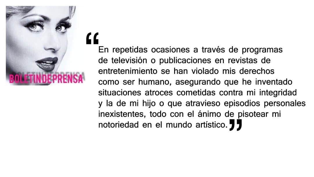 "En repetidas ocasiones a través de programas de televisión o publicaciones en revistas de entretenimiento se han violado mis derechos como ser humano, asegurando que he inventado situaciones atroces cometidas contra mi integridad y la de mi hijo o que atravieso episodios personales inexistentes, todo con el ánimo de pisotear mi notoriedad en el mundo artístico".