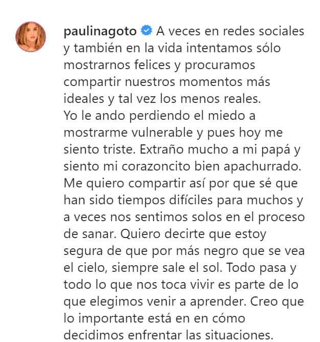 Admitió
<b><a href="https://www.univision.com/famosos/paulina-goto-muestra-los-tesoros-que-le-dio-a-su-padre-a-17-dias-de-su-muerte-fotos" target="_blank">"extrañar mucho" a su papá</a></b> y compartió que siente su "corazoncito bien apachurrado": "Me quiero compartir así porque sé que han sido tiempos difíciles para muchos y a veces nos sentimos solos en el proceso de sanar".
<br>