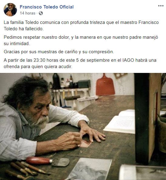 A través de un comunicado en su cuenta oficial de Facebook, la familia confirmó la noticia: "La familia Toledo comunica con profunda tristeza que el maestro Francisco Toledo ha fallecido. Pedimos respetar nuestro dolor, y la manera en que nuestro padre manejó su intimidad. Gracias por sus muestras de cariño y su compresión".