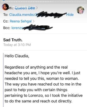 Hola Claudia:
<br>A pesar de todo y del dolor de cabeza que eres, espero que estés bien. Solo 
<b>necesitaba decirte esto, de mujer a mujer.</b> De la misma forma en que tú me has contactado en el pasado para que te ayude con ciertas cosas relacionadas con Lorenzo, me tomo la iniciativa de hacer lo mismo y contactarte directamente.