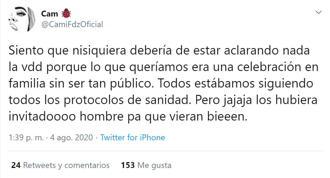 En 
<b><a href="https://twitter.com/CamiFdzOficial/status/1290719055280615424" target="_blank">otro tuit</a></b> agregó: "Siento que ni siquiera debería de estar aclarando nada, la verdad, porque lo que queríamos era una celebración en familia sin ser tan público. Todos estábamos siguiendo todos los protocolos de sanidad. Pero ja ja ja los hubiera invitado hombre, pa' que vieran bien".
<br>
