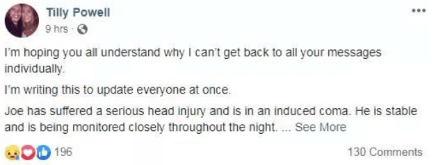 El escrito de Powell, reportado por The Sun ya que no está visible a todo el público, dice: "Espero que entiendan que no puedo responder a cada mensaje individualmente. Escribo esto para contarles a todos. Joe sufrió una 
<b>lesión grave</b> en la cabeza y fue 
<b>inducido a un estado de coma</b>. Está estable y estará monitoreado toda la noche. Lo quiero muchísimo y mi corazón está destrozado. Él tiene a toda su familia y a sus amigos a su lado para ayudarle a superar esto".