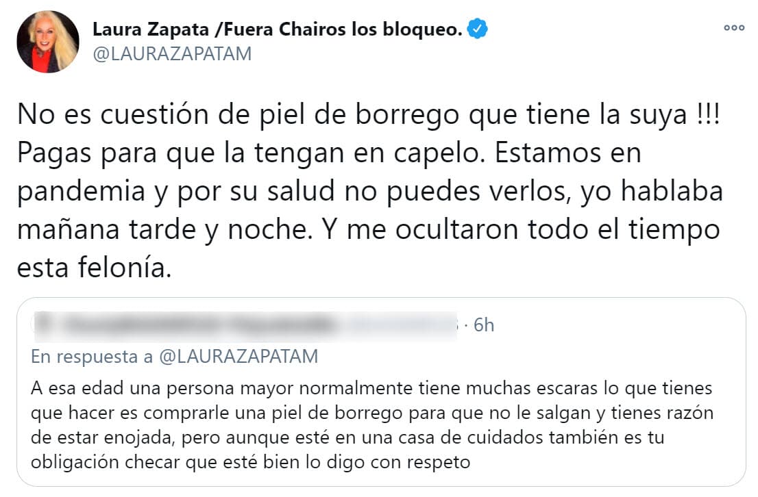 De hecho, en un tuit que Laura Zapata le contestó a un seguidor, exigió que por el pago que se realiza, a su abuela deberían 
<b><a href="https://twitter.com/LAURAZAPATAM/status/1351117604367306755" target="_blank">"tenerla en capelo"</a></b> y acusó que durante estos meses no se le informó del estado de salud de doña Eva. 
<br>