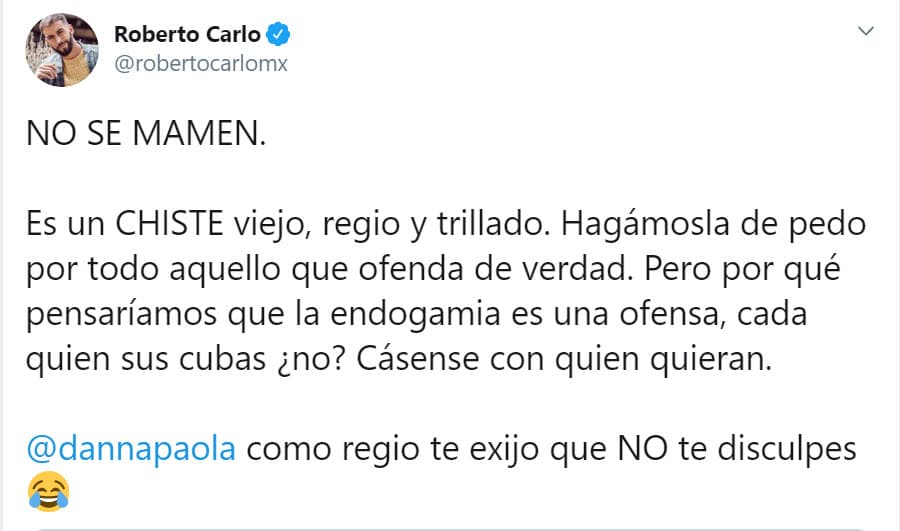 <b><a href="https://twitter.com/robertocarlomx/status/1245565376206974976" target="_blank">"Es un chiste viejo, regio y trillado"</a></b>, escribió el actor, "hagámosla de pedo por todo aquello que ofenda de verdad. Pero ¿por qué pensaríamos que la endogamia es una ofensa, cada quien sus cubas, ¿no? Cásense con quien quieran. Danna Paola, como regio
<b> te exijo que no te disculpes</b>". 
<br>