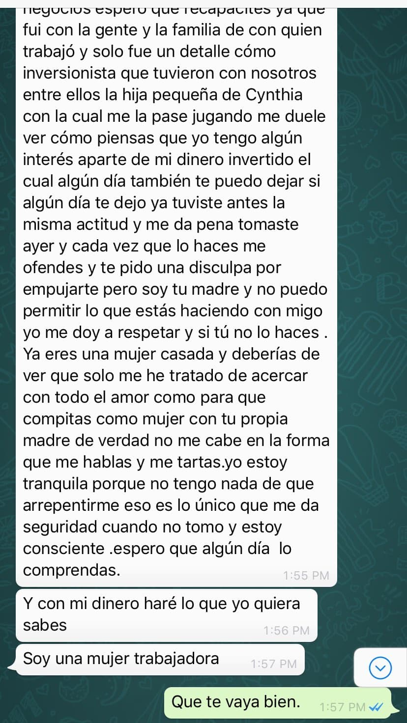 "Me duele ver como piensas que yo tengo algún interés aparte de mi dinero invertido, el cual algún día también te puedo dejar. Ya tuviste antes la misma actitud y me da pena. Tomaste ayer y cada vez que lo haces me ofendes y te pido una disculpa por empujarte, pero soy tu madre y no puedo permitir lo que estás haciendo conmigo".
<br>