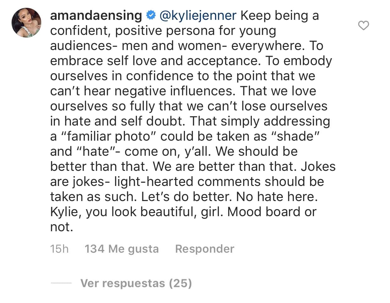 "Kylie Jenner continúa siendo una persona segura y positiva para las audiencias jóvenes, hombres y mujeres, en todas partes [...] Que simplemente al dirigirse a una 'foto familiar' pueda tomarse como 'sombra' y 'odio', oh vamos. Deberíamos ser mejores que eso. Somos mejores que eso. 
<b>Las bromas son bromas</b>, los comentarios alegres deben tomarse como tales. Vamos a hacerlo mejor. No hay odio aquí. Kylie, te ves hermosa", escribió Amanda.
<br>
