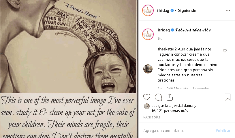 Frida Sofía
<b><a href="https://www.instagram.com/p/BxSNxbxnKdC/" target="_blank">publicó este mensaje </a></b>en su perfil de Instagram, dedicado a su mamá, a quien llamó solo como 'Ale'. La ilustración que utilizó muestra a un adulto diciéndole cosas a un niño como "mocoso" y "es tu culpa". A la imagen, Frida añadió el siguiente mensaje: “Esta es una de las imágenes más fuertes que he visto en mi vida. Estudie y limpie sus actos por el bien de sus hijos. Sus mentes son frágiles, sus emociones son profundas. No los destruyas mentalmente porque las palabras no se pueden devolver”.