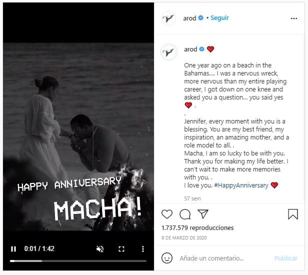 El 9 de marzo de 2020, Álex Rodríguez celebró su aniversario con JLo con un romántico video, junto a un mensaje en el que recordó que hacía un año que le había pedido matrimonio: "Jennifer, cada momento a tu lado es una bendición. Eres mi mejor amiga, me inspiras, eres una madre increíble y un modelo de conducta a todos los niveles. Macha, me siento muy feliz de estar a tu lado. Gracias por hacer de mi vida algo mejor. No puedo esperar a crear más recuerdos a tu lado. Te quiero", escribió el deportista. Ella compartió el video y escribió: "Todos los días son una aventura emocionante y hermosa... Lo mejor está por venir... Este sueño es todo y siempre será... Te amo, amor”.