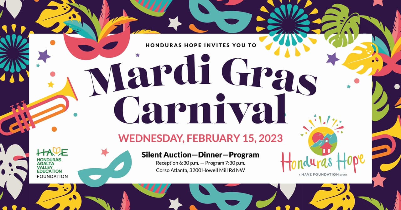 <b><a href="https://www.havefoundation.org/#:~:text=The%20Honduras%20Agalta%20Valley%20Education,to%20rise%20out%20of%20poverty.">Honduras Hope – Mardis Gras Carnival 2023 (15 de febrero)</a></b>. Un evento vespertino para apoyar a la Fundación de Educación del Valle de Agalta de Honduras (HAVE) reunirá a las comunidades empresariales y filantrópicas de Atlanta. El tema del evento es Mardi Gras Carnival y contará con cocina latina y cajún, una subasta silenciosa e historias inspiradoras del Wilderness Team.