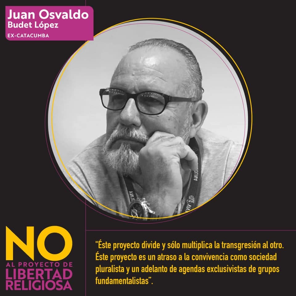 <b>Juan Osvaldo Budet López, ex catacumba: </b>"
<i>Este proyecto divide y solo multiplica la transgresión al otro. Este proyecto es un atraso a la convivencia como sociedad pluralista y un adelanto de agendas exclusivistas de grupos fundamentalistas." </i>
<br>