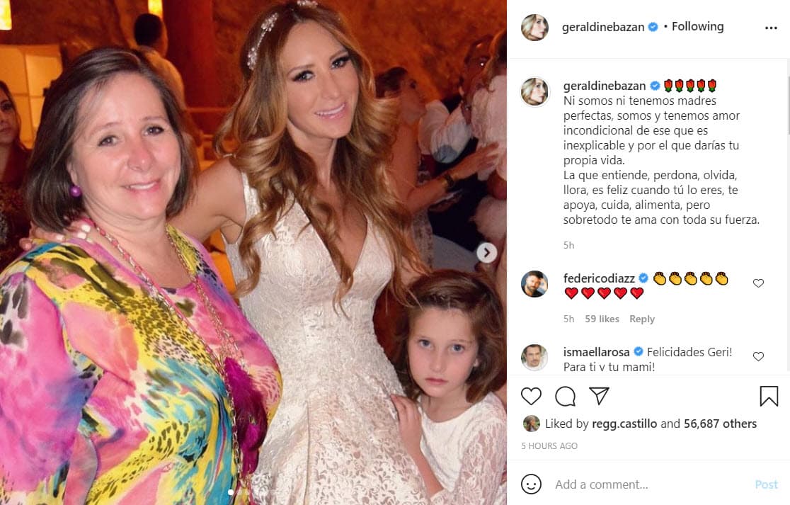 Geraldine Bazán dedicó un sentido mensaje junto a un álbum de fotografías en compañía de su madre, Rosalba Ortiz, y sus hijas, Elissa Marie y Alexa Miranda: "Ni somos ni tenemos madres perfectas, somos y tenemos amor incondicional de ese que es inexplicable y por el que darías tu propia vida. La que entiende, perdona, olvida, llora, es feliz cuando tú lo eres, te apoya, cuida, alimenta, pero sobretodo te ama con toda su fuerza".