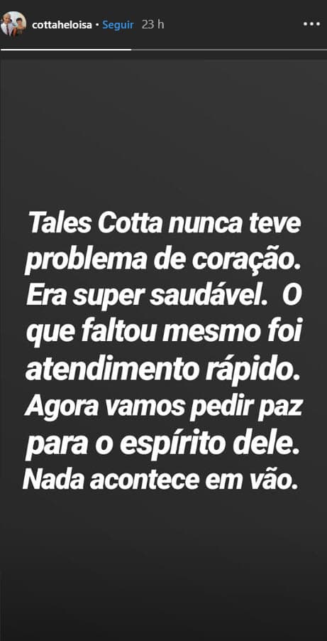 En otra red social, la madre del modelo reiteró que su hijo estaba sano y pidió paz para su espíritu: "Tales Cotta nunca tuvo problemas del corazón. Era súper sano. Lo que faltó fue atención rápida. Ahora vamos a pedir paz para su espíritu. Nada sucede en vano", se lee en sus historias de Instagram.
<br>