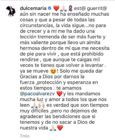 "Est@ guerrerit@ aún sin nacer me ha enseñado muchas cosas y que a pesar de todas las circunstancias, la vida sigue... no para de crecer y a mí me ha dado una lección tremenda de ser más fuerte y más valiente porque llevo una almita hermosa dentro de mí que me necesita de pie para vivir, que está prohibido rendirse, que aunque te caigas mil veces te tienes que volver a levantar. ¡Ya se mueve! Solo me queda dar Gracias a Dios por darnos la fuerza, protección y esperanza en estos tiempos. Te amamos @pacoalvarezv y les mandamos mucha luz y amor a todos los que nos leen. Es verdad que son tiempos muy difíciles, pero no dejemos de agradecer las bendiciones que sí tenemos y de no sacar a Dios de nuestra vida", escribió en su publicación.