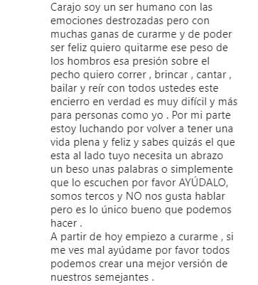 Más adelante, continuó: "Carajo, soy un ser humano
<b> con las emociones destrozadas</b>, pero con muchas ganas de curarme y de poder ser feliz. Quiero quitarme ese peso de los hombros, esa presión sobre el pecho. Quiero correr, brincar, cantar, bailar y reír con todos ustedes. 
<b>Este encierro en verdad es muy difícil</b>, y más para personas como yo".