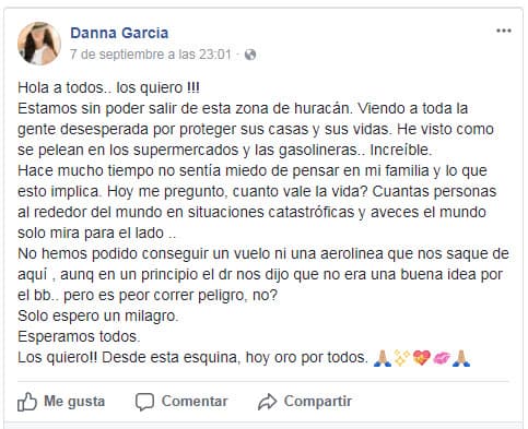 "Hola a todos.. los quiero!!! Estamos sin poder salir de esta zona de huracán. Viendo a toda la gente desesperada por proteger sus casas y sus vidas. He visto como se pelean en los supermercados y las gasolineras.. Increíble. Hace mucho tiempo no sentía miedo de pensar en mi familia y lo que esto implica. Hoy me pregunto, cuanto vale la vida? Cuantas personas al rededor del mundo en situaciones catastróficas y aveces el mundo solo mira para el lado.. No hemos podido conseguir un vuelo ni una aerolinea que nos saque de aquí , aunq en un principio el dr nos dijo que no era una buena idea por el bb.. pero es peor correr peligro, no? Solo espero un milagro. Esperamos todos. Los quiero!! Desde esta esquina, hoy oro por todos. 🙏🏼✨💝💋🙏🏼".
