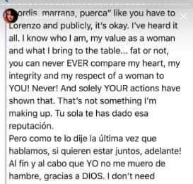 Aunque me llames "gordis, marrana, puerca", como has hecho con Lorenzo y públicamente, está bien. He escuchado de todo. Y sé quién soy, mi valor como mujer y lo que traigo a la mesa. Gorda o no, tú nunca podrás comparar mi corazón, mi integridad y mi respeto con una mujer como tú. Nunca. Y tus acciones lo han demostrado. No es algo que me inventé, tú sola te has ganado esa reputación. Pero como te lo dije la última vez que hablamos, si quieren estar juntos, adelante. Al fin y al cabo que yo no me muero de hambre gracias a Dios. 
<br>