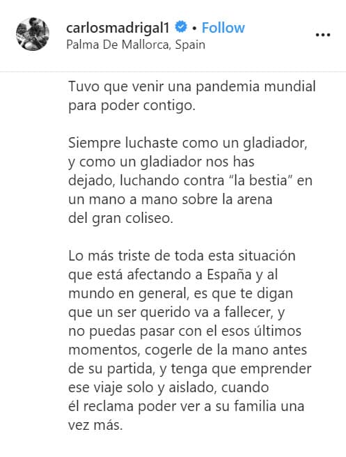 <b>"Tuvo que venir una pandemia mundial para poder contigo</b>", escribió el actor de 
<b><a href="https://www.univision.com/shows/hijas-de-la-luna" target="_blank">Hijas de la Luna</a></b>, "lo más triste de toda esta situación que está afectando a España y al mundo en general, es que te digan que un ser querido va a fallecer, y no puedas pasar con él esos últimos momentos, cogerle de la mano antes de su partida, y tenga que emprender ese viaje solo y aislado, cuando él reclama poder ver a su familia una vez más".
<br>