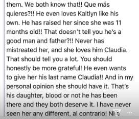 ¿Qué más quieres? El ama a Kaitlyn como si fuese su hija, la crió desde que tenía 11 meses de nacida. ¿Eso no te hace saber lo bueno que es como hombre y padre? Nunca la ha maltratado y ella lo ama, Claudia. Eso debe decirte mucho. Deberías ser más agradecida. Él quiere hasta darle su apellido, Claudia. Y en mi opinión, ella debe tenerlo. Ella es su hija, sea su sangre o no, y los dos se lo merecen. Nunca la he tratado diferente, al contrario…
<br>