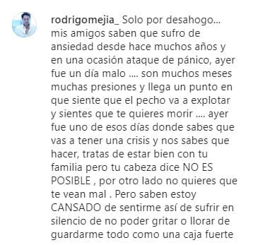 "Mis amigos saben que 
<b>sufro de ansiedad</b> desde hace muchos años y en una ocasión ataque de pánico, ayer fue un día malo... Son muchos meses, muchas presiones, y llega un punto en que sientes que el pecho va a explotar y sientes que te quieres morir... 
<b>Ayer fue uno de esos días</b> donde sabes que vas a tener una crisis y nos sabes qué hacer. Tratas de estar bien con tu familia pero tu cabeza dice: 'No es posible'; por otro lado, no quieres que te vean mal. Pero, ¿saben?, estoy cansado de sentirme así, de sufrir en silencio, de no poder gritar o llorar, de guardarme todo como una caja fuerte".