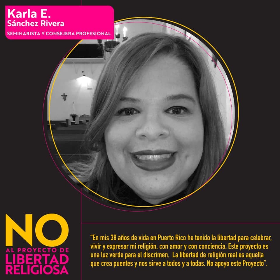 <b>Karla E. Sánchez Rivera, seminarista y consejera profesional: </b>"
<i>En mis 38 años de vida en Puerto Rico he tenido la oportunidad de celebrar, vivir y expresar mi religión, con amor y con conciencia. Este proyecto es una luz verde para el discrimen. La libertad de religión real es aquella que crea puentes y nos sirve a todos y todas. No apoyo este proyecto."</i>
<br>