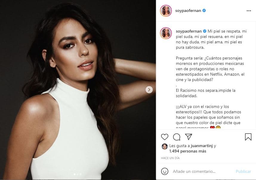 La actriz y modelo 
<b>Paola Fernández</b> usó su cuenta de Instagram para cuestionarse: "¿Cuántos personajes morenos en producciones mexicanas ven de protagonistas o roles no estereotipados en Netflix, Amazon, el cine y la publicidad? El racismo nos separa e impide la solidaridad. ¡ALV ya con el racismo y los estereotipos! Que todos podamos hacer los papeles que soñamos sin que nuestro color de piel dicte qué papel merecemos".