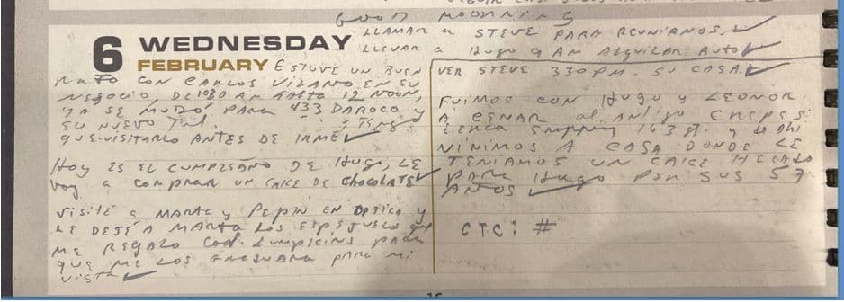 <h3 class="cms-H3-H3">FEBRERO 6</h3>
<br>Félix Rodríguez afirma que estas fueron sus actividades en Miami el día seis de febrero, víspera del secuestro del agente de la DEA, Enrique 'Kiki' Camarena en Guadalajara, México: 
<br>Un recordatorio de llamar a Steve para reunirse; "llevar a Hugo a alquilar auto''. 
<br>Dice que estuvo un buen rato en el negocio de Carlos Vilano (Dueño de una casa de empeños en Miami). 
<br>“Hoy es el cumpleaños de Hugo, le voy a comprar un cake de chocolate’’. 
<br>Se refería a Hugo Marcilese, un comandante de la Fuerza Aérea Argentina muy amigo suyo, según explicó a Univision. 
<br>Dejó en la óptica los espejuelos que le regaló el coronel Lumpinc (con quien había trabajado en Vietnam). Cena en un centro comercial de la calle 163 (al norte de Miami). 
<br>En la casa compartieron la torta con Hugo “por sus 57 años’’.
<br>