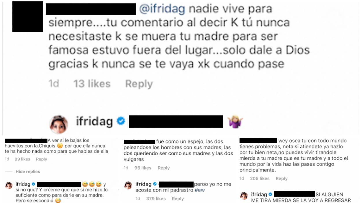 En las respuestas que ofreció a quienes la siguen, Frida Sofía no negó que hubiese dicho que Chiquis Rivera se hizo famosa tras la muerte de su mamá. Alegó que el jueves, 
<b>la hija de jenni Rivera sí le hizo "lo suficiente como para darle en su madre</b>, pero se escondió". Estipuló que 
<b><a href="https://www.univision.com/entretenimiento/jenni-rivera-se-equivoco-con-chiquis-admiten-su-mama-y-sus-dos-hermanos-menores">ella nunca se ha acostado con su padrastro</a></b> y por último reiteró que a quien le tire "mierda", ella se la regresará.