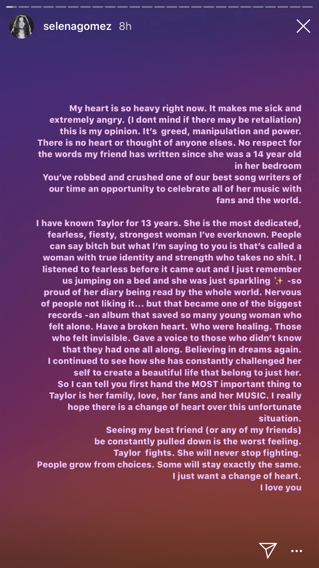 "Mi corazón está tan pesado en este momento. Me pone enferma y extremadamente enojada [...] 
<b><a href="https://www.univision.com/entretenimiento/te-amo-taylor-swift-la-emotiva-felicitacion-de-selena-gomez-a-una-de-sus-mejores-amigas" target="_blank">Conozco a Taylor</a></b> desde hace 13 años. Ella es la mujer más dedicada, infatigable, determinada y fuerte que nunca he conocido", escribió Gómez.