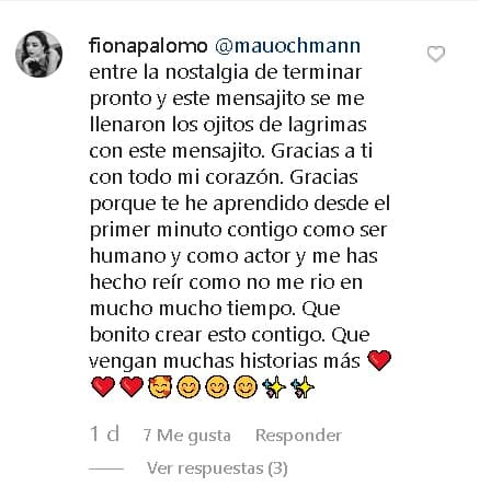La 
<b><a href="https://www.univision.com/programas/novelas/asi-se-ven-los-hijos-de-eduardo-palomo-hoy-en-dia-fotos" target="_blank">hija de Eduardo Palomo y Carina Ricco</a></b> le devolvió el cumplido: "Mauricio Ochmann, entre la nostalgia de terminar pronto y este mensajito se me llenaron 
<b><a href="https://www.univision.com/entretenimiento/celebridades/les-ha-hecho-mucha-falta-la-esposa-de-eduardo-palomo-sobre-la-ausencia-del-actor-en-la-vida-de-sus-hijos-fotos" target="_blank">los ojitos de lágrimas</a></b>". 
<br>