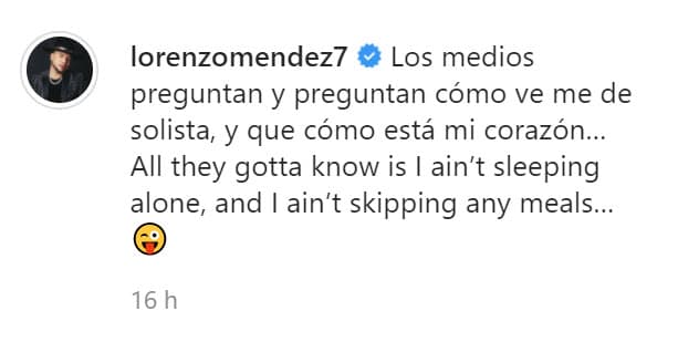 "Los medios preguntan y preguntan cómo me ven de solista, y que cómo está mi corazón… Todo lo que deben saber es que
<b> <a href="https://www.univision.com/shows/despierta-america/mujeres-no-se-acerquen-la-picara-respuesta-de-lorenzo-mendez-al-negar-que-este-divorciado-de-chiquis-video" target="_blank">no estoy durmiendo solo</a></b>, y no me voy a saltar ninguna comida", escribió. 
<br>