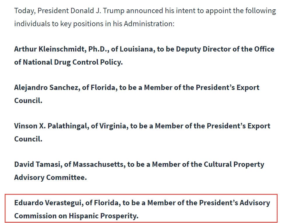 "Hoy, el presidente Donald J. Trump anunció su intención de nombrar a las siguientes personas para
<b>puestos clave en su administración</b>:
<br>
<br>Eduardo Verástegui, de Florida, será
<b>miembro de la Comisión Asesora del Presidente para la Prosperidad Hispana</b>".
<br>
