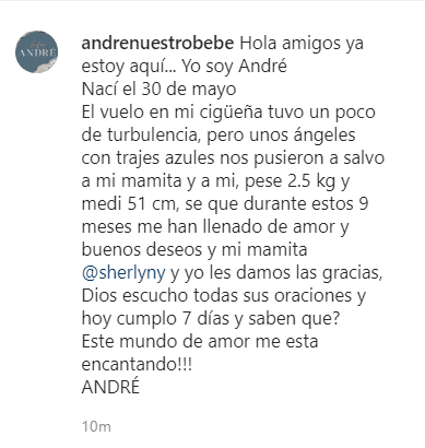 "Hola amigos, ya estoy aquí... Yo soy André. Nací el 30 de mayo. El vuelo en mi cigüeña tuvo un poco de turbulencia, pero unos ángeles con trajes azules nos pusieron a salvo a mi mamita y a mí, pesé 2.5 kg (5.5 libras) y medí 51 cm (20 pulgadas), sé que durante estos 9 meses me han lenado de amor y buenos deseos y mi mamita @sherlyny y yo les damos las gracias. Dios escuchó todas sus oraciones y hoy cumplo 7 días y ¿saben qué? ¡Este mundo de amor me está encantando! André", se lee junto a la imagen.