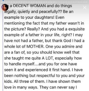 ¿Por qué no actúas como una mujer decente y haces las cosas legalmente, en paz y quietud? Sé un ejemplo para tus hijas. Mencionaste el hecho de que mi papá no estuvo presente. ¿Y tú sí tuviste un exquisito ejemplo de padre? Yo no tendré un padre, pero gracias a Dios tuve tremenda madre. Una mujer que tú admiras y de la cual eres fanática, entonces debes saber perfectamente que ella me enseñó muchísimo, especialmente a cómo manejarme. Y tú lo has visto y vivido de primera mano. Te he respetado a ti y tus hijos. A los tres. Les he demostrado amor de distintas formas. 
<br>