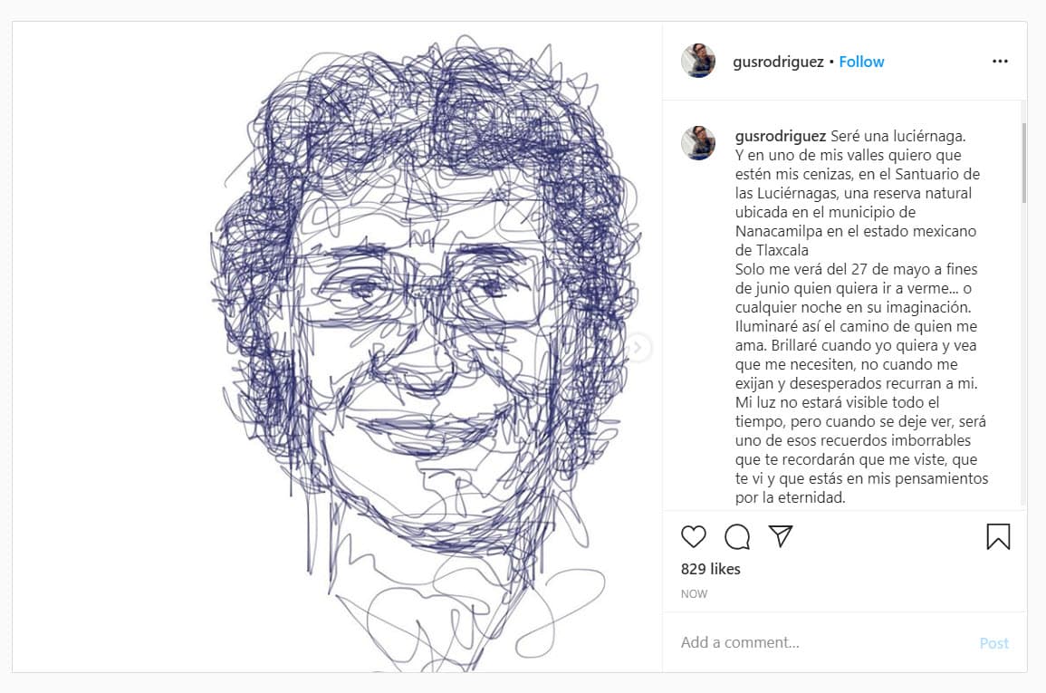 La mañana de este sábado su cuenta de Instagram presentó actividad con una publicación para despedirlo: "Seré una luciérnaga. Y en uno de mis valles 
<b>quiero que estén mis cenizas, en el Santuario de las Luciérnagas</b>, una reserva natural ubicada en el municipio de Nanacamilpa en el estado mexicano de Tlaxcala. Solo me verán del 27 de mayo a fines de junio quien quiera ir a verme... o cualquier noche en su imaginación". 
<br>