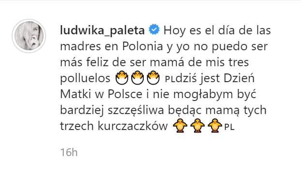"Hoy es el Día de las Madres en Polonia y yo no puedo ser más feliz de 
<b><a href="https://www.univision.com/famosos/ludwika-paleta-es-antivacunas-pero-su-hijo-nicolas-haza-si-tiene-todas-fotos" target="_blank">ser mamá de mis tres polluelos</a></b>", escribió en español y luego en polaco. 
<br>