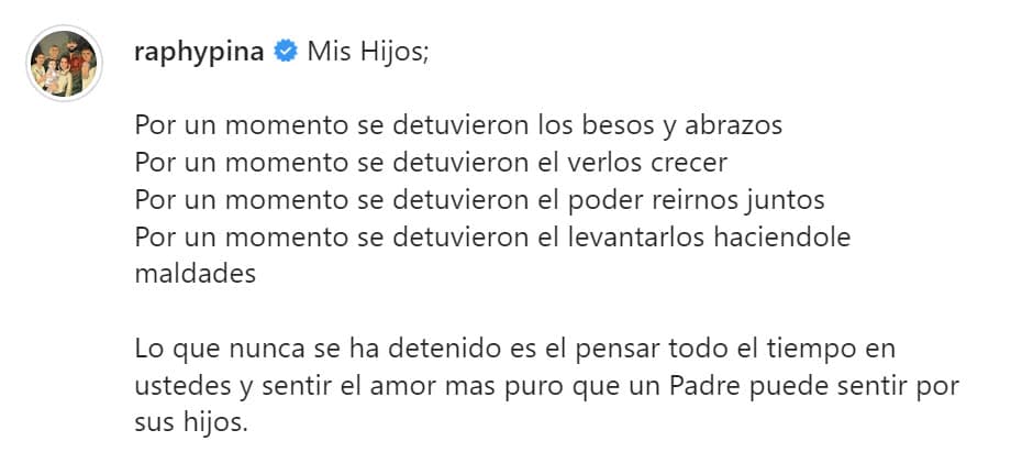 En él agregó que "lo que nunca se ha detenido es el pensar todo el tiempo en ustedes y sentir el amor más puro que un padre puede sentir por sus hijos".
<br>