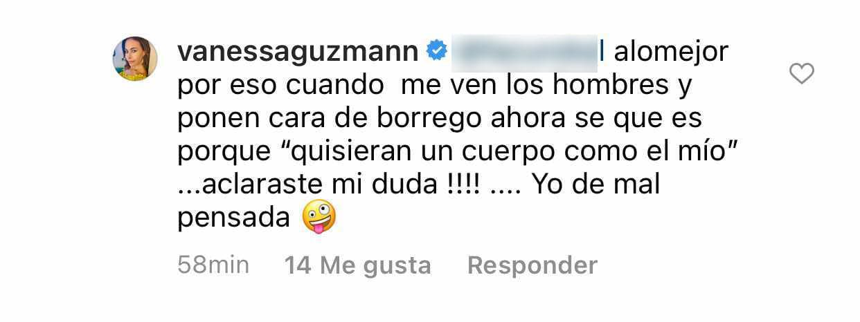 En esa ocasión, Vanessa Guzmán fue irónica en su respuesta y dijo que quizás su físico provocaba que los hombres "quisieran un cuerpo" como el de ella: "¡Aclaraste mi duda! Yo de mal pensada", le dijo a su seguidor.
<br>