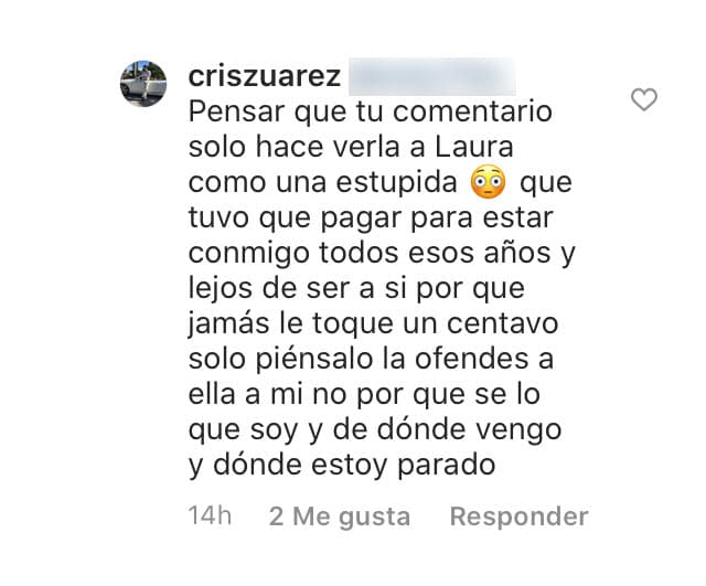 La cosa no paró allí. En otra respuesta al comentario del mismo usuario dijo "Tu comentario solo 
<b><a href="https://www.univision.com/entretenimiento/laura-bozzo-ya-ni-se-acuerda-de-su-ex-cristian-zuarez-y-ahora-quiere-comer-otros-menus-video" target="_blank">hace ver a Laura como una estúpida</a></b>", aseguró, "que tuvo que pagar para estar conmigo todos esos años y lejos de ser así porque jamás le toqué un centavo. Solo piénsalo, la ofendes a ella, a mí no, porque sé lo que soy, de dónde vengo y dónde estoy parado". 
<br>