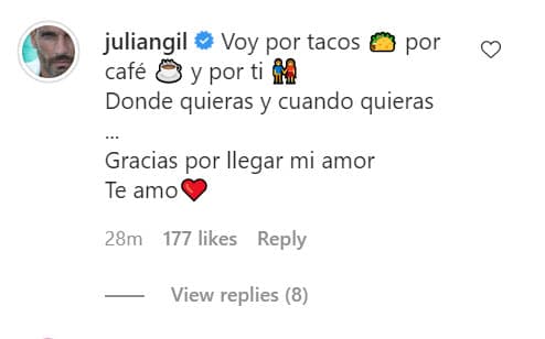 En esa publicación, el también presentador de TUDN le respondió: "Voy por tacos, por café y por ti donde quieras y cuando quieras... 
<b><a href="https://www.univision.com/famosos/esta-tristona-pero-mucho-mejor-julian-gil-explica-por-que-tuvo-que-operar-de-los-ojos-a-su-otra-hija-video" target="_blank">Gracias por llegar mi amor</a></b>. Te amo". 
<br>