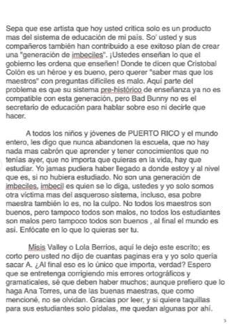 "[...] Sepa que este artista que hoy usted critica solo es un producto más del sistema de educación de mi país. Así que usted y sus compañeros también han contruibuido a ese exitoso plan de crear una 'generación de imbéciles'. ¡Ustedes enseñan lo que el gobierno les ordena que enseñen! [...] Aquí parte del problema es que su sistema prehistórico de enseñanza ya no es compatible con esta generación, pero Bad Bunny no es el secretario de educación para hablar sobre eso ni decirle qué hacer. ", indicó.