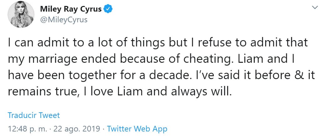 "Puedo admitir muchas cosas, pero 
<b><a href="https://www.univision.com/famosos/no-tengo-nada-que-esconder-miley-cyrus-niega-que-su-matrimonio-termino-por-una-infidelidad-de-ella-fotos" target="_blank">me niego a admitir que mi matrimonio terminó por una infidelidad</a></b>. Liam y yo hemos estado juntos por una década. Lo dije antes y sigue siendo cierto, amo a Liam y siempre lo haré", escribió Miley.